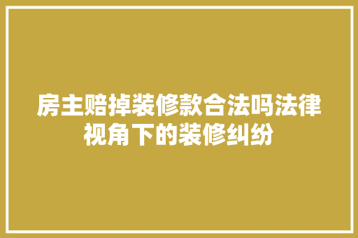 房主赔掉装修款合法吗法律视角下的装修纠纷