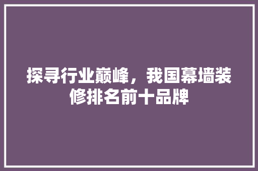 探寻行业巅峰，我国幕墙装修排名前十品牌
