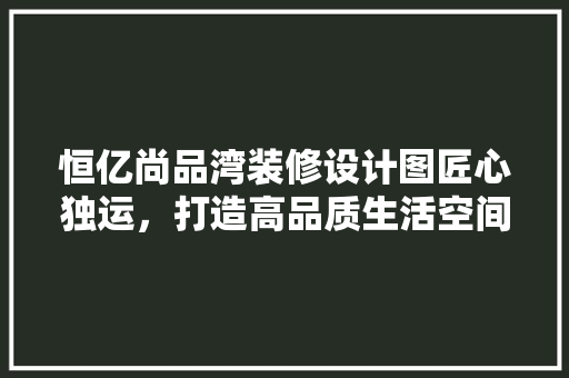 恒亿尚品湾装修设计图匠心独运，打造高品质生活空间