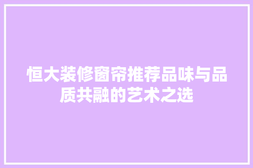 恒大装修窗帘推荐品味与品质共融的艺术之选