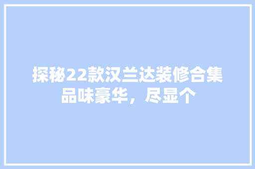 探秘22款汉兰达装修合集品味豪华，尽显个