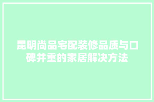 昆明尚品宅配装修品质与口碑并重的家居解决方法