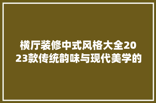 横厅装修中式风格大全2023款传统韵味与现代美学的完美融合