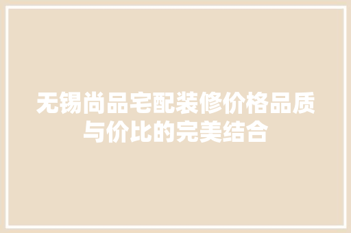 无锡尚品宅配装修价格品质与价比的完美结合