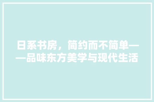 日系书房，简约而不简单——品味东方美学与现代生活的完美融合