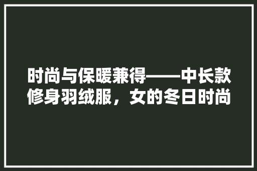 时尚与保暖兼得——中长款修身羽绒服，女的冬日时尚伴侣