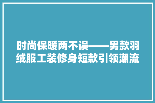 时尚保暖两不误——男款羽绒服工装修身短款引领潮流