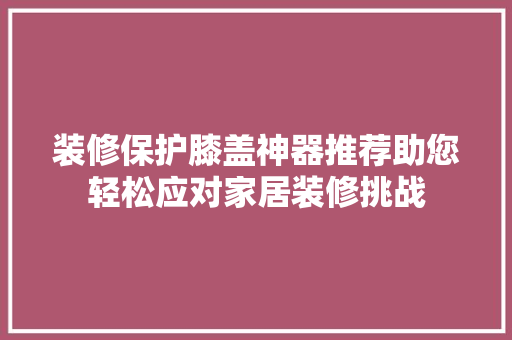 装修保护膝盖神器推荐助您轻松应对家居装修挑战
