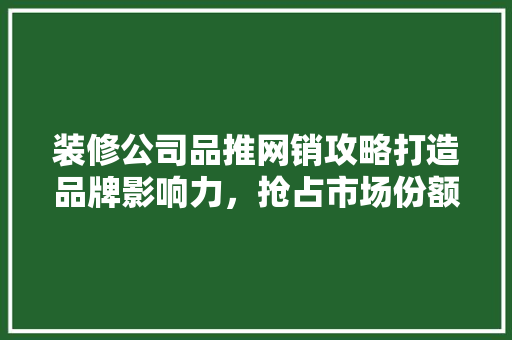 装修公司品推网销攻略打造品牌影响力，抢占市场份额