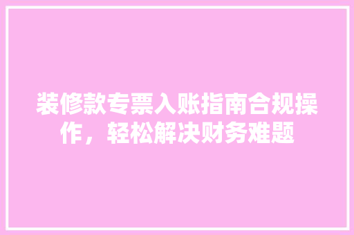 装修款专票入账指南合规操作，轻松解决财务难题