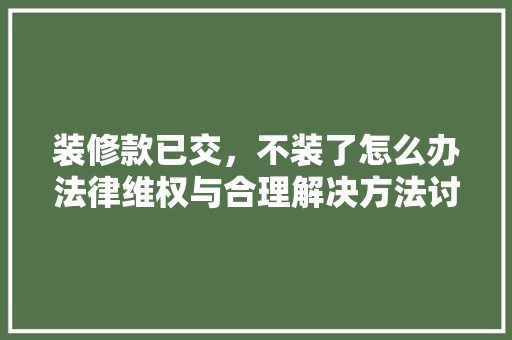 装修款已交，不装了怎么办法律维权与合理解决方法讨论