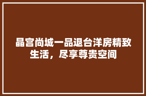晶宫尚城一品退台洋房精致生活，尽享尊贵空间