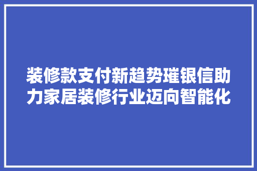 装修款支付新趋势璀银信助力家居装修行业迈向智能化