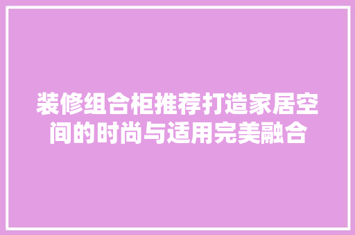 装修组合柜推荐打造家居空间的时尚与适用完美融合