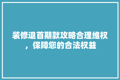 装修退首期款攻略合理维权，保障您的合法权益