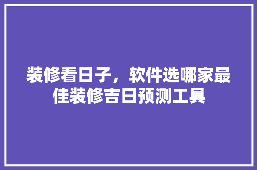 装修看日子，软件选哪家最佳装修吉日预测工具
