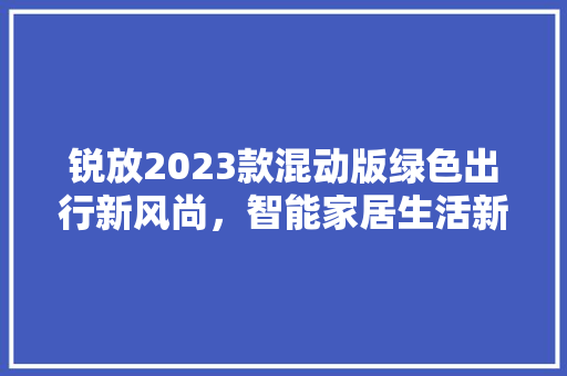 锐放2023款混动版绿色出行新风尚，智能家居生活新体验