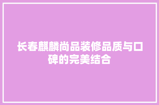 长春麒麟尚品装修品质与口碑的完美结合