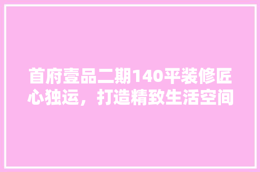 首府壹品二期140平装修匠心独运，打造精致生活空间