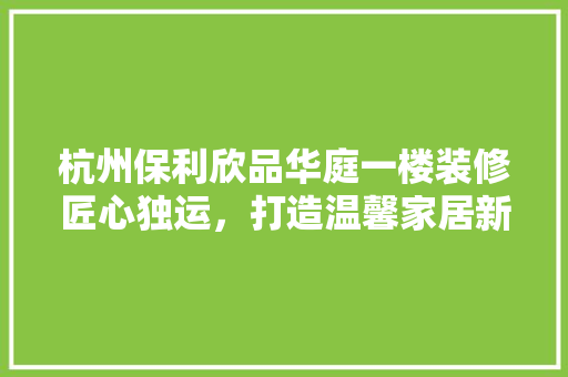 杭州保利欣品华庭一楼装修匠心独运，打造温馨家居新典范