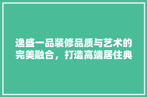 逸盛一品装修品质与艺术的完美融合，打造高端居住典范