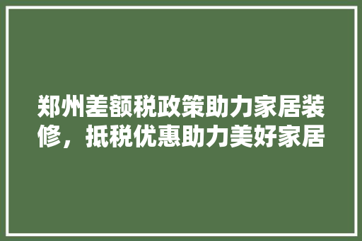 郑州差额税政策助力家居装修，抵税优惠助力美好家居生活