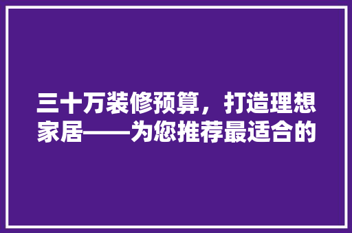 三十万装修预算，打造理想家居——为您推荐最适合的装修方法