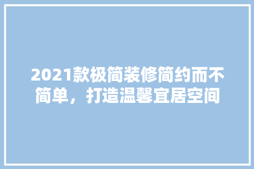 2021款极简装修简约而不简单，打造温馨宜居空间