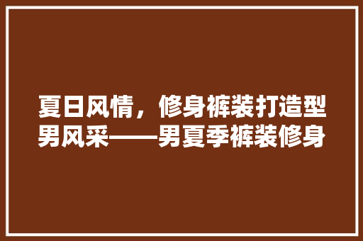 夏日风情，修身裤装打造型男风采——男夏季裤装修身指南