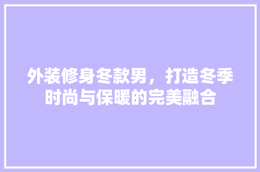 外装修身冬款男，打造冬季时尚与保暖的完美融合