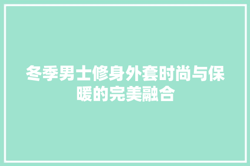 冬季男士修身外套时尚与保暖的完美融合