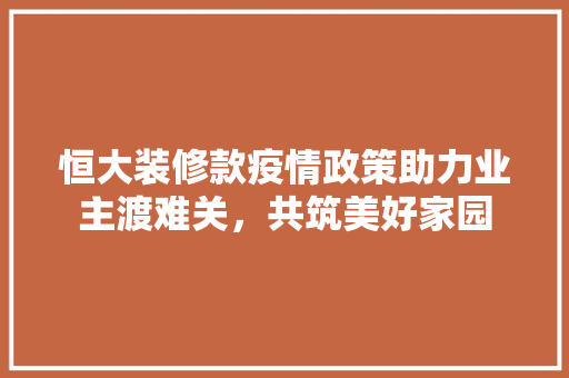 恒大装修款疫情政策助力业主渡难关，共筑美好家园