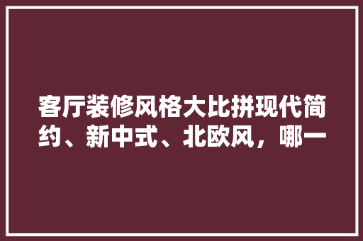 客厅装修风格大比拼现代简约、新中式、北欧风，哪一款更适合你