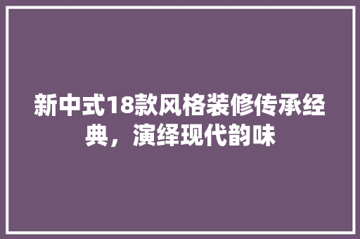 新中式18款风格装修传承经典，演绎现代韵味
