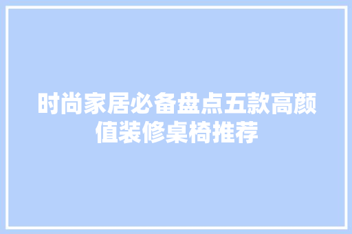 时尚家居必备盘点五款高颜值装修桌椅推荐