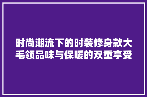 时尚潮流下的时装修身款大毛领品味与保暖的双重享受