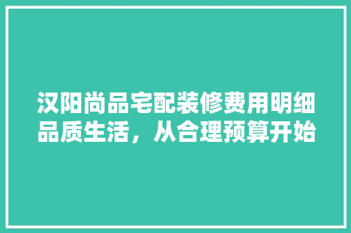 汉阳尚品宅配装修费用明细品质生活，从合理预算开始