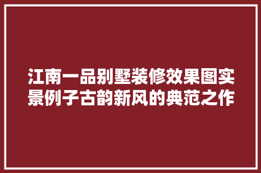江南一品别墅装修效果图实景例子古韵新风的典范之作