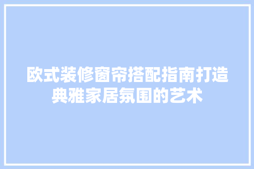 欧式装修窗帘搭配指南打造典雅家居氛围的艺术