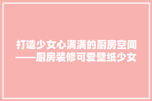 打造少女心满满的厨房空间——厨房装修可爱壁纸少女款赏析