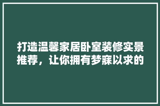 打造温馨家居卧室装修实景推荐，让你拥有梦寐以求的睡眠空间