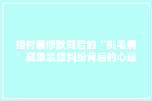 拒付装修款背后的“挑毛病”现象装修纠纷背后的心理博弈