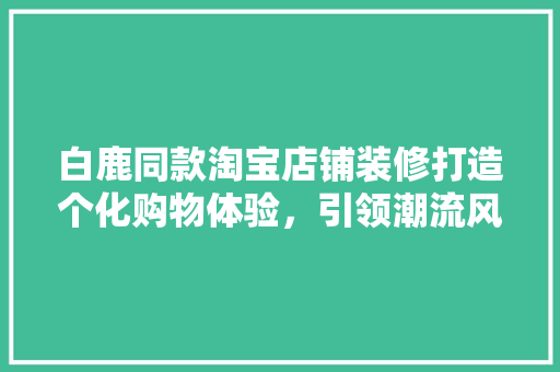 白鹿同款淘宝店铺装修打造个化购物体验，引领潮流风尚