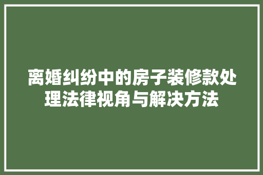 离婚纠纷中的房子装修款处理法律视角与解决方法