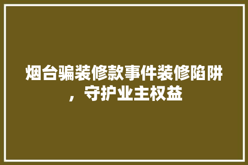 烟台骗装修款事件装修陷阱，守护业主权益