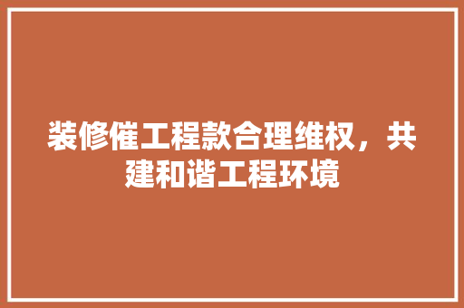 装修催工程款合理维权，共建和谐工程环境