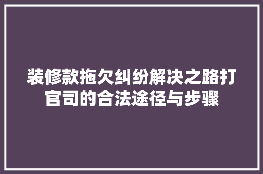装修款拖欠纠纷解决之路打官司的合法途径与步骤