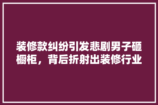 装修款纠纷引发悲剧男子砸橱柜，背后折射出装修行业的痛点