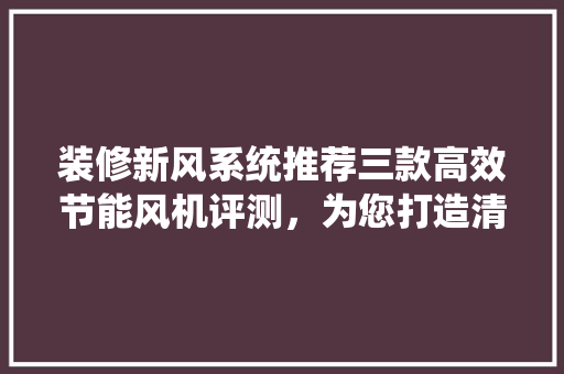 装修新风系统推荐三款高效节能风机评测，为您打造清新家居环境