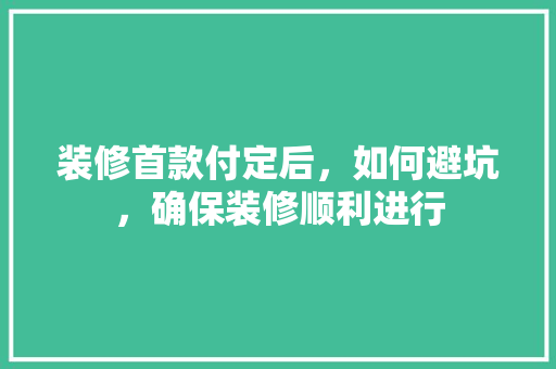 装修首款付定后，如何避坑，确保装修顺利进行